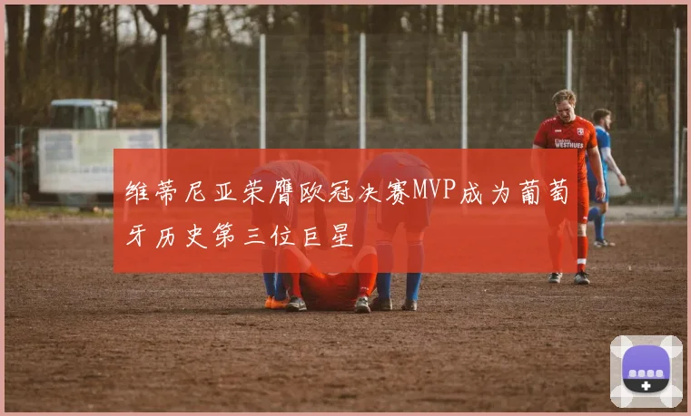 维蒂尼亚荣膺欧冠决赛MVP成为葡萄牙历史第三位巨星