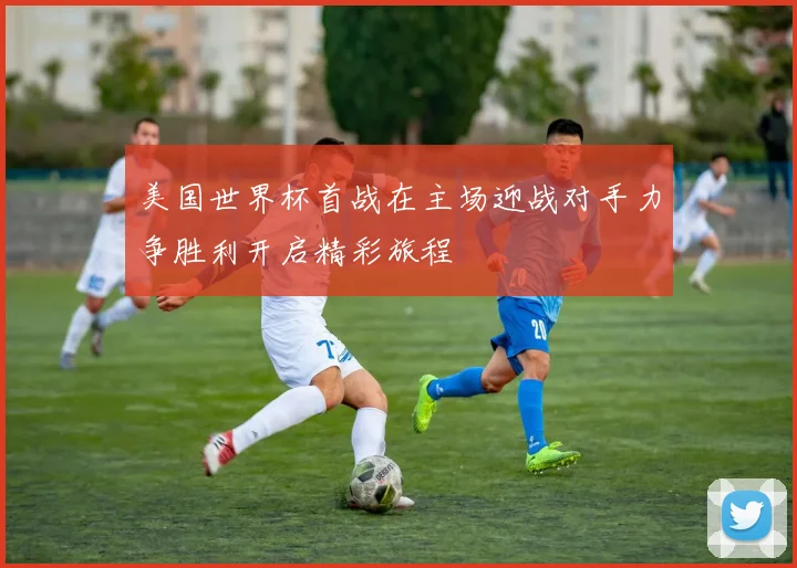 美国世界杯首战在主场迎战对手力争胜利开启精彩旅程