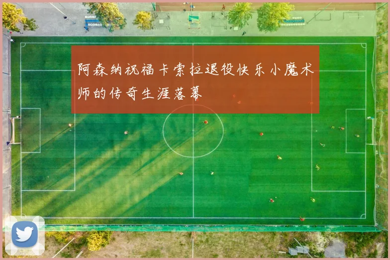 阿森纳祝福卡索拉退役快乐小魔术师的传奇生涯落幕