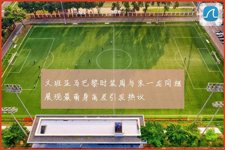 文班亚马巴黎时装周与朱一龙同框展现最萌身高差引发热议