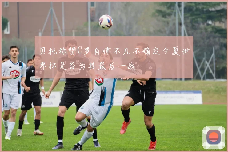 贝托称赞C罗自律不凡不确定今夏世界杯是否为其最后一战