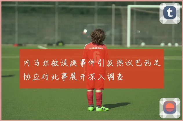 内马尔被误换事件引发热议巴西足协应对此事展开深入调查