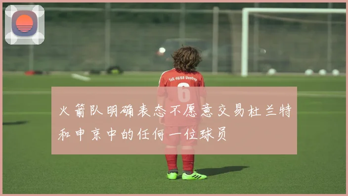 火箭队明确表态不愿意交易杜兰特和申京中的任何一位球员