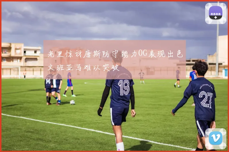 老里惊讶唐斯防守能力OG表现出色文班亚马难以突破