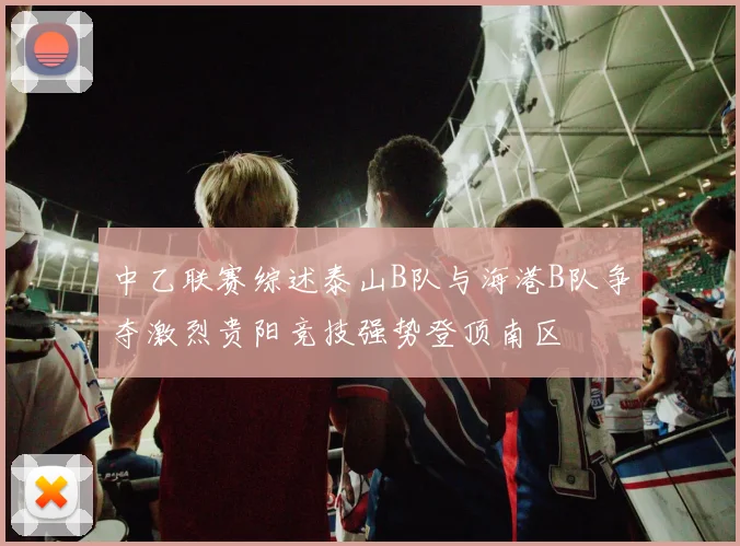 中乙联赛综述泰山B队与海港B队争夺激烈贵阳竞技强势登顶南区