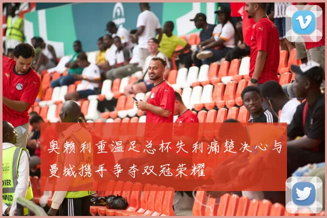 奥赖利重温足总杯失利痛楚决心与曼城携手争夺双冠荣耀