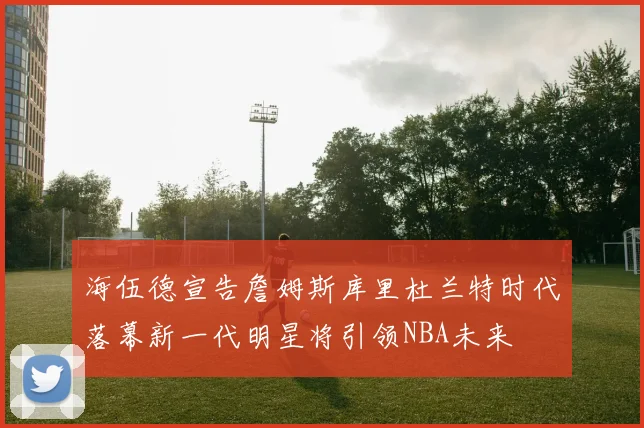 海伍德宣告詹姆斯库里杜兰特时代落幕新一代明星将引领NBA未来