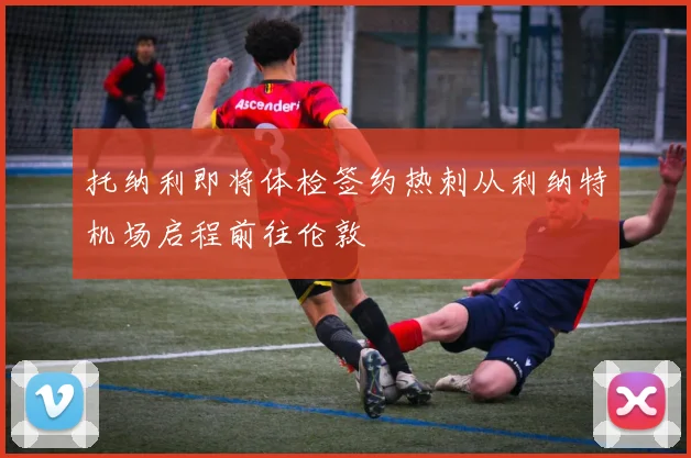 托纳利即将体检签约热刺从利纳特机场启程前往伦敦