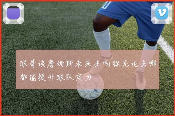 球哥谈詹姆斯未来去向称无论去哪都能提升球队实力