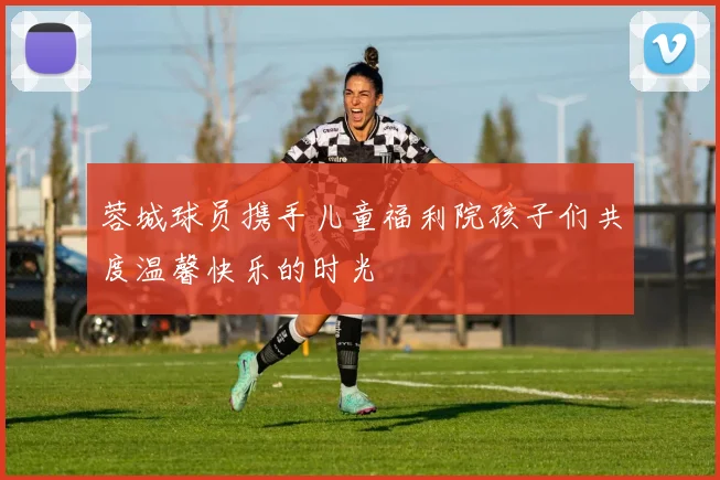 蓉城球员携手儿童福利院孩子们共度温馨快乐的时光