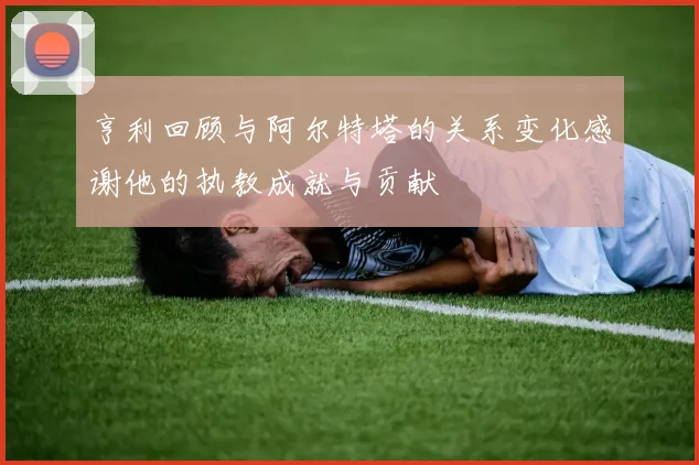 亨利回顾与阿尔特塔的关系变化感谢他的执教成就与贡献