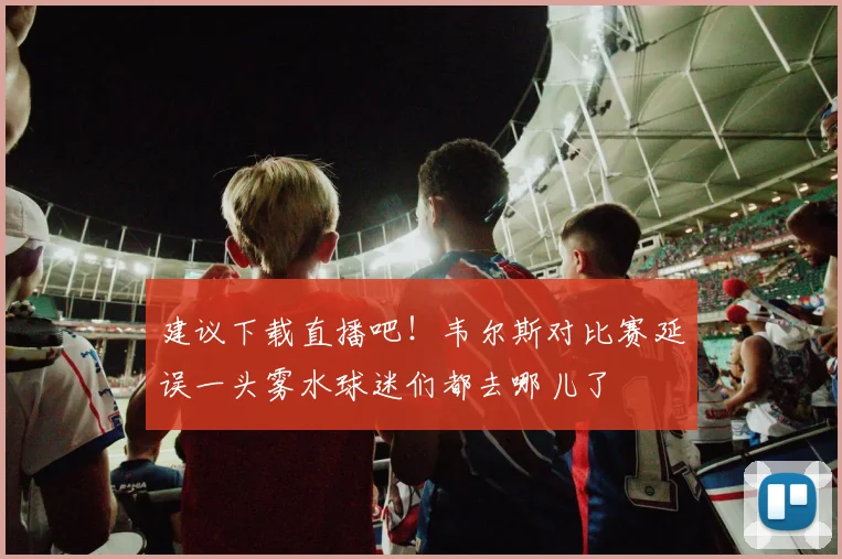 建议下载直播吧！韦尔斯对比赛延误一头雾水球迷们都去哪儿了