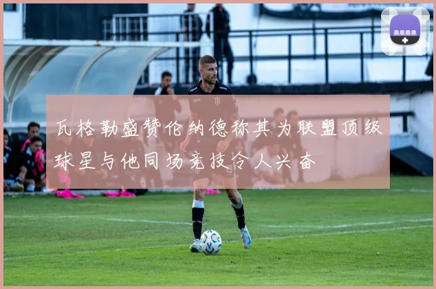 瓦格勒盛赞伦纳德称其为联盟顶级球星与他同场竞技令人兴奋