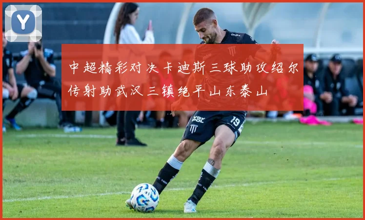 中超精彩对决卡迪斯三球助攻绍尔传射助武汉三镇绝平山东泰山