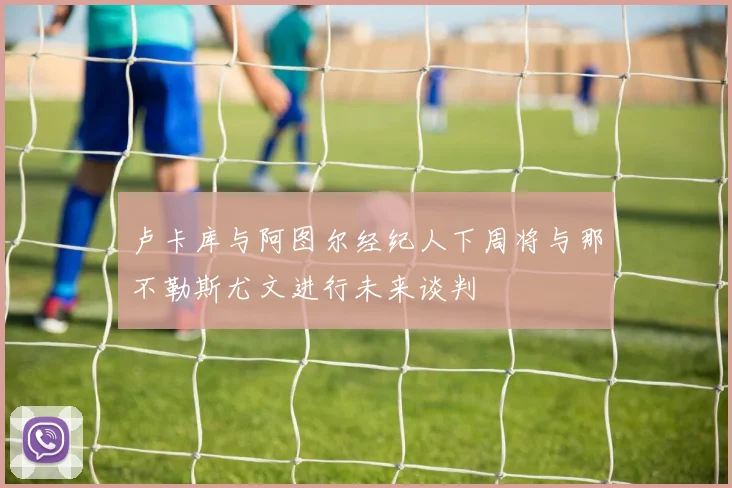 卢卡库与阿图尔经纪人下周将与那不勒斯尤文进行未来谈判