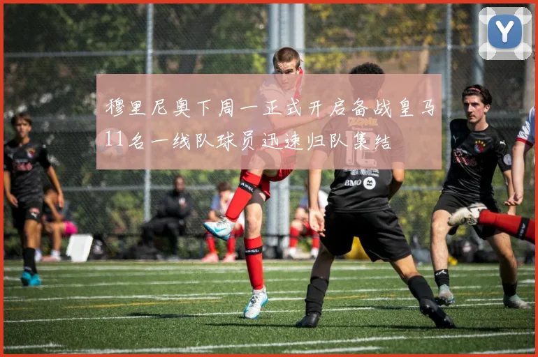 穆里尼奥下周一正式开启备战皇马11名一线队球员迅速归队集结