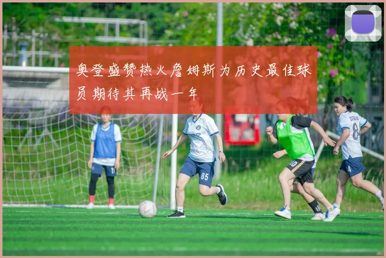奥登盛赞热火詹姆斯为历史最佳球员期待其再战一年