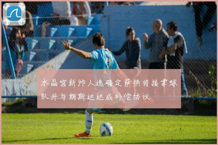 水晶宫新帅人选确定萨热将接掌球队并与朗斯达达成补偿协议
