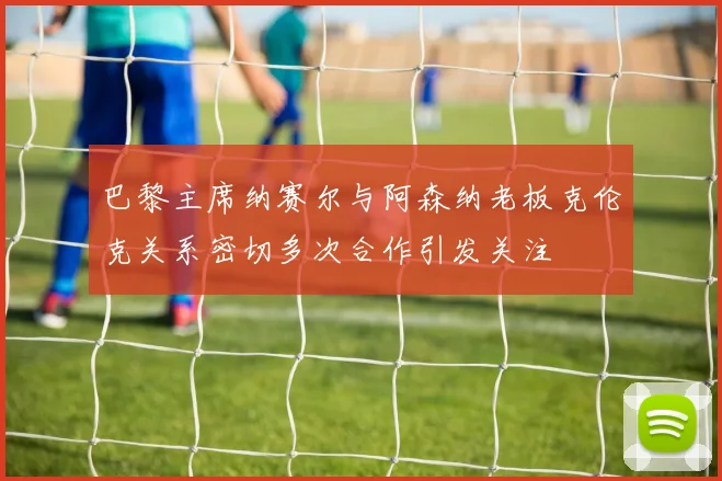 巴黎主席纳赛尔与阿森纳老板克伦克关系密切多次合作引发关注
