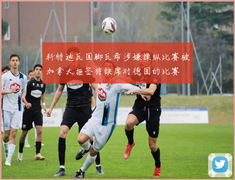 科特迪瓦国脚瓦希涉嫌操纵比赛被加拿大拒签将缺席对德国的比赛
