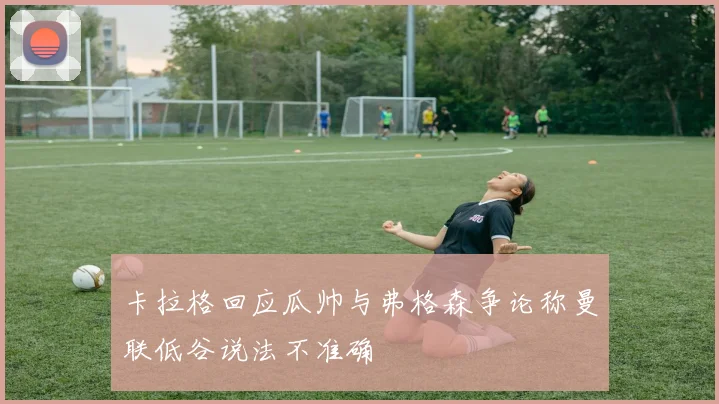 卡拉格回应瓜帅与弗格森争论称曼联低谷说法不准确
